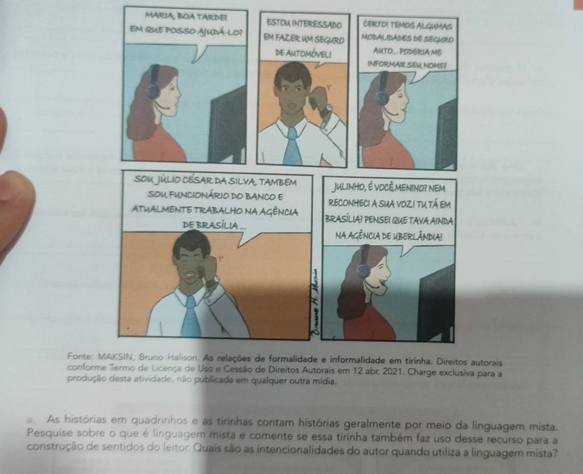 JULINHO, É VOCÊ,MENIND? NEM 
SOU FUNCIONÁRIO DO BANCO E RECONHECI A SUA VOZ! TU TÁ EM 
ATUALMENTE TRABALHO NA AGÊNCIA BRASÍLIA? PENSEI QUE TAVA AINDA 
DE BRASÍLIA ... 
NA AGÊNCIA DE UBERLÂNDIA! 
1 
Fonte: MAKSIN, Bruno Halison. As relações de formalidade e informalidade em tirinha. Direitos autorais 
conforme Termo de Licença de Uso e Cessão de Direitos Autorais em 12 abr. 2021. Charge exclusiva para a 
produção desta atividade, não publicada em qualquer outra mídia. 
a. As histórias em quadrinhos e as tirinhas contam histórias geralmente por meio da linguagem mista. 
Pesquise sobre o que é linguagem mista e comente se essa tirinha também faz uso desse recurso para a 
construção de sentidos do leitor. Quais são as intencionalidades do autor quando utiliza a linguagem mista?