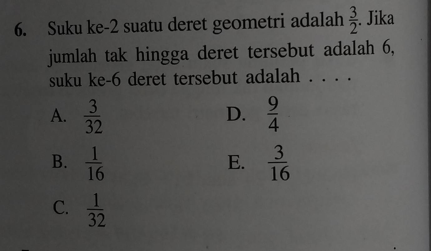 Suku ke -2 suatu deret geometri adalah  3/2 . Jika
jumlah tak hingga deret tersebut adalah 6,
suku ke- 6 deret tersebut adalah . . . .
A.  3/32   9/4 
D.
B.  1/16   3/16 
E.
C.  1/32 