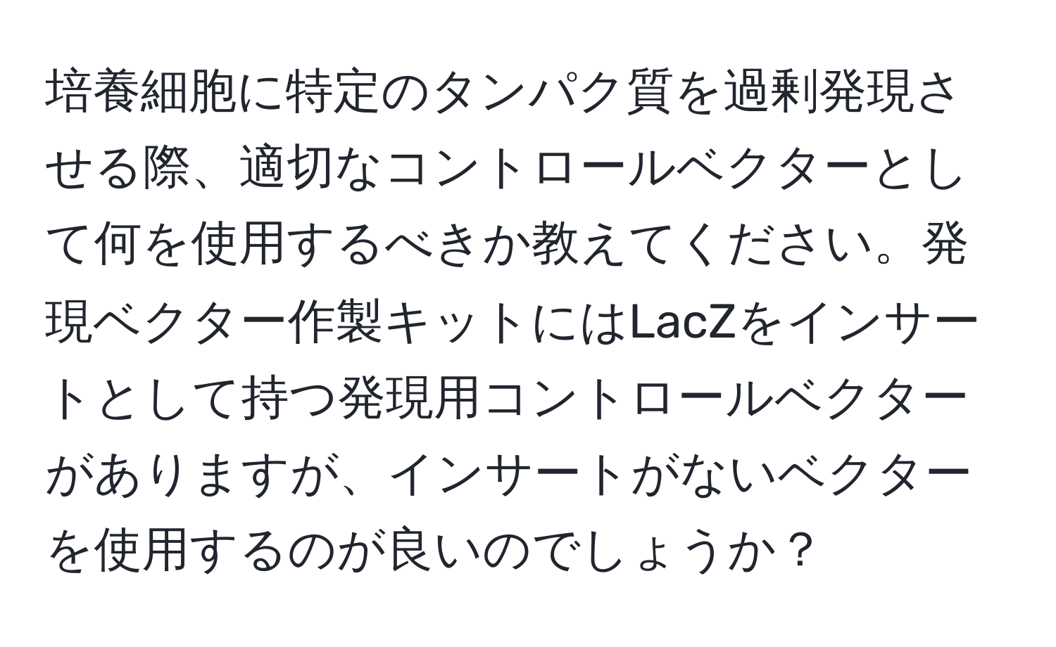 培養細胞に特定のタンパク質を過剰発現させる際、適切なコントロールベクターとして何を使用するべきか教えてください。発現ベクター作製キットにはLacZをインサートとして持つ発現用コントロールベクターがありますが、インサートがないベクターを使用するのが良いのでしょうか？