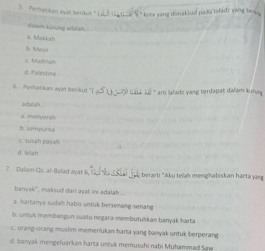 Perhatikan ayat berikut '' (« i I. ' kota yang dimaksud pada lafadz yang berda 
dalam kürung adalah.
a. Makkah
b. Mesir
c. Madinah
d. Palestina
6. Perhatikan ayat berikut ''( 4S ) Ka ` '' arti lafadz yang terdapat dalam kurung 
adalah...
a. menyerah
b. sempurna
c. susah payah
d. lelah
7. Dalam Qs. al-Balad ayat 6, berarti “Aku telah menghabiskan harta yang
banyak”, maksud dari ayat ini adalah ...
a. hartanya sudah habis untuk bersenang-senang
b. untuk membangun suatu negara membutuhkan banyak harta
c. orang-orang muslim memerlukan harta yang banyak untuk berperang
d. banyak mengeluarkan harta untuk memusuhi nabi Muhammad Saw