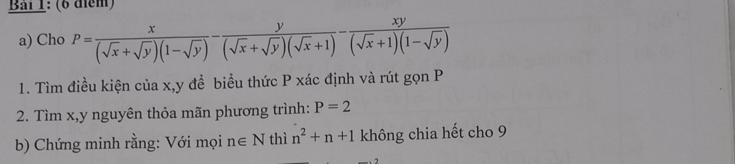 Bải 1: (6 điểm) 
a) Cho P= x/(sqrt(x)+sqrt(y))(1-sqrt(y)) - y/(sqrt(x)+sqrt(y))(sqrt(x)+1) - xy/(sqrt(x)+1)(1-sqrt(y)) 
1. Tìm điều kiện của x, y để biểu thức P xác định và rút gọn P
2. Tìm x, y nguyên thỏa mãn phương trình: P=2
b) Chứng minh rằng: Với mọi n∈ N thì n^2+n+1 không chia hết cho 9