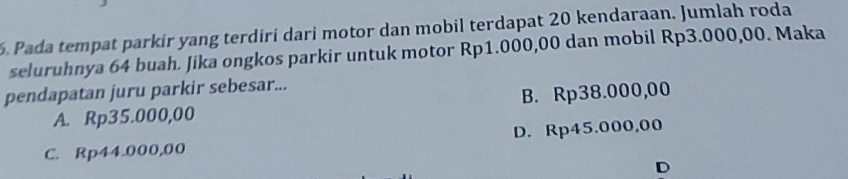 Pada tempat parkir yang terdiri dari motor dan mobil terdapat 20 kendaraan. Jumlah roda
seluruhnya 64 buah. Jika ongkos parkir untuk motor Rp1.000,00 dan mobil Rp3.000,00. Maka
pendapatan juru parkir sebesar...
A. Rp35.000,00 B. Rp38.000,00
C. Rp44.000,00 D. Rp45.000,00
D