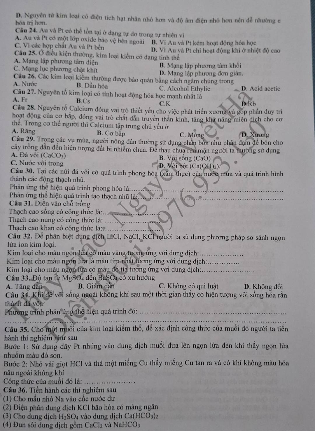 D. Nguyên tử kim loại có điện tích hạt nhân nhỏ hơn và độ âm điện nhỏ hơn nên dễ nhường c
hóa trị hơn.
Câu 24. Au và Pt có thể tồn tại ở dạng tự do trong tự nhiên vi
A. Au và Pt có một lớp oxide bảo vệ bên ngoài B. Vi Au và Pt kém hoạt động hóa học
C. Vi các hợp chất Au và Pt bền
D. Vì Au và Pt chỉ hoạt động khi ở nhiệt độ cao
Câu 25. Ở điều kiện thường, kim loại kiểm có dạng tinh thể
A. Mạng lập phương tâm diện
B. Mạng lập phương tâm khối
C. Mạng lục phương chặt khít
D. Mạng lập phương đơn giản.
Câu 26. Các kim loại kiểm thường được bảo quản bằng cách ngâm chúng trong
A. Nước B. Dầu hỏa C. Alcohol Ethylic D. Acid acetic
Câu 27. Nguyên tố kim loại có tính hoạt động hóa học mạnh nhất là
A. Fr B.Cs D.Rb
C.K
Câu 28. Nguyên tố Calcium đóng vai trò thiết yếu cho việc phát triển xương và góp phần duy trì
hoạt động của cơ bắp, đóng vai trò chất dẫn truyền thần kinh, tăng khả năng miên dịch cho cơ
thể. Trong cơ thể người thì Calcium tập trung chủ yếu ở
A. Răng B. Cơ bắp C. Mòng D. Xương
Câu 29. Trong các vụ mùa, người nông dân thường sử dụng phân bón như phân đạm để bón cho
cây trồng dẫn đến hiện tượng đất bị nhiễm chua. Để thau chua rừa mặn người ta thường sử dụng
A. Đá vôi (CaCO_3) B. Vôi sống (CaO)
C. Nước vôi trong D. Vôi bột (Ca(OH)2).
Câu 30. Tại các núi đá vôi có quá trình phong hóa (xâm thực) của nước mưa và quá trình hình
thành các động thạch nhũ.
Phản ứng thể hiện quá trình phong hóa là:_
Phản ứng thể hiện quá trình tạo thạch nhũ là:_
Câu 31. Điền vào chỗ trống
Thạch cao sống có công thức là:._
Thạch cao nung có công thức là:_
Thạch cao khan có công thức là:*._
Câu 32. Để phân biệt dụng dịch LiCl, NaCl, KCl người ta sủ dụng phương pháp so sánh ngọn
lửa ion kim loại.
Kim loại cho màu ngọn lửa có màu vàng tương ứng với dung dịch:_
Kim loại cho màu ngọn lửa là màu tím nhạt tương ứng với dung dịch:_
Kim loại cho màu ngọn lửa có màu đó tía tương ứng với dung dịch:_
Câu 33. Độ tan từ MgSO4 đến BaSO4 có xu hướng
A. Tăng dân B. Giảm dần C. Không có qui luật D. Không đồi
Câu 34. Khi để vôi sống ngoài không khí sau một thời gian thấy có hiện tượng vôi sống hóa rắn
thành đá vôi.
Phương trình phản ứng thể hiện quá trình đó:_
_
Câu 35. Cho một muối của kim loại kiểm thổ, để xác định công thức của muối đó người ta tiến
hành thí nghiệm như sau
Bước 1: Sử dụng dây Pt nhúng vào dung dịch muối đưa lên ngọn lửa đèn khí thấy ngọn lửa
nhuốm màu đỏ son.
Bước 2: Nhỏ vài giọt HCl và thả một miếng Cu thấy miếng Cu tan ra và có khí không màu hóa
nâu ngoài không khí
Công thức của muối đó là:_
Câu 36. Tiến hành các thí nghiệm sau
(1) Cho mầu nhỏ Na vào cốc nước dư
(2) Điện phân dung dịch KCl bão hòa có màng ngăn
(3) Cho dung dịch H_2SO_4 vào dung dịch Ca(HCO_3)
(4) Đun sôi dung dịch gồm CaCl_2 và Na HCO_3