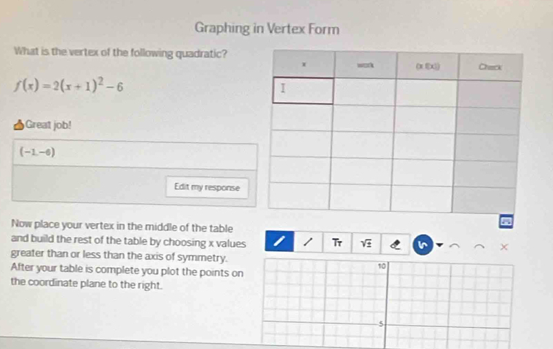 Graphing in Vertex Form 
What is the vertex of the following quadratic?
f(x)=2(x+1)^2-6
Great job!
(-1,-6)
Edit my response 
Now place your vertex in the middle of the table 
and build the rest of the table by choosing x values Tr 
greater than or less than the axis of symmetry.
10
After your table is complete you plot the points on 
the coordinate plane to the right.
5