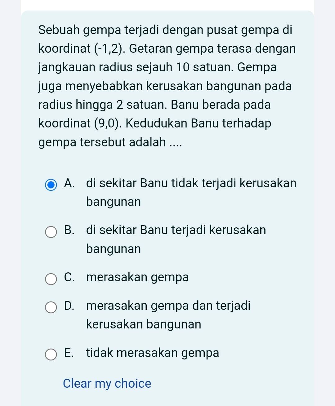 Sebuah gempa terjadi dengan pusat gempa di
koordinat (-1,2). Getaran gempa terasa dengan
jangkauan radius sejauh 10 satuan. Gempa
juga menyebabkan kerusakan bangunan pada
radius hingga 2 satuan. Banu berada pada
koordinat (9,0). Kedudukan Banu terhadap
gempa tersebut adalah ....
A. di sekitar Banu tidak terjadi kerusakan
bangunan
B. di sekitar Banu terjadi kerusakan
bangunan
C. merasakan gempa
D. merasakan gempa dan terjadi
kerusakan bangunan
E. tidak merasakan gempa
Clear my choice