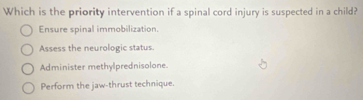 Which is the priority intervention if a spinal cord injury is suspected in a child?
Ensure spinal immobilization.
Assess the neurologic status.
Administer methylprednisolone.
Perform the jaw-thrust technique.