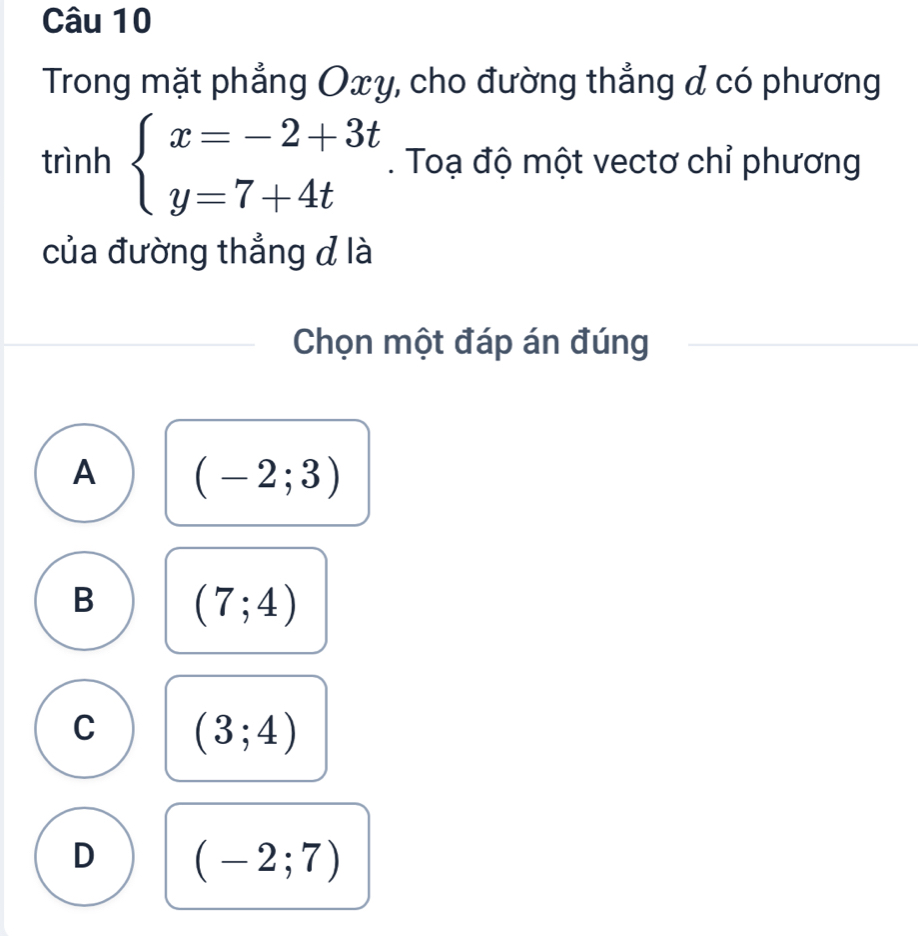 Trong mặt phẳng Oxy, cho đường thẳng & có phương
trình beginarrayl x=-2+3t y=7+4tendarray.. Toạ độ một vectơ chỉ phương
của đường thẳng đ là
Chọn một đáp án đúng
A (-2;3)
B (7;4)
C (3;4)
D (-2;7)