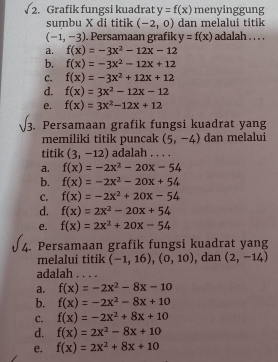 sqrt(2). Grafik fungsi kuadrat y=f(x) menyinggung
sumbu X di titik (-2,0) dan melalui titik
(-1,-3). Persamaan grafik y=f(x) adalah . . . .
a. f(x)=-3x^2-12x-12
b. f(x)=-3x^2-12x+12
C. f(x)=-3x^2+12x+12
d. f(x)=3x^2-12x-12
e. f(x)=3x^2-12x+12. Persamaan grafik fungsi kuadrat yang
memiliki titik puncak (5,-4) dan melalui
titik (3,-12) adalah . . . .
a. f(x)=-2x^2-20x-54
b. f(x)=-2x^2-20x+54
C. f(x)=-2x^2+20x-54
d. f(x)=2x^2-20x+54
e. f(x)=2x^2+20x-54
L .. Persamaan grafik fungsi kuadrat yang
melalui titik (-1,16),(0,10) , dan (2,-14)
adalah . . . .
a. f(x)=-2x^2-8x-10
b. f(x)=-2x^2-8x+10
C. f(x)=-2x^2+8x+10
d. f(x)=2x^2-8x+10
e. f(x)=2x^2+8x+10