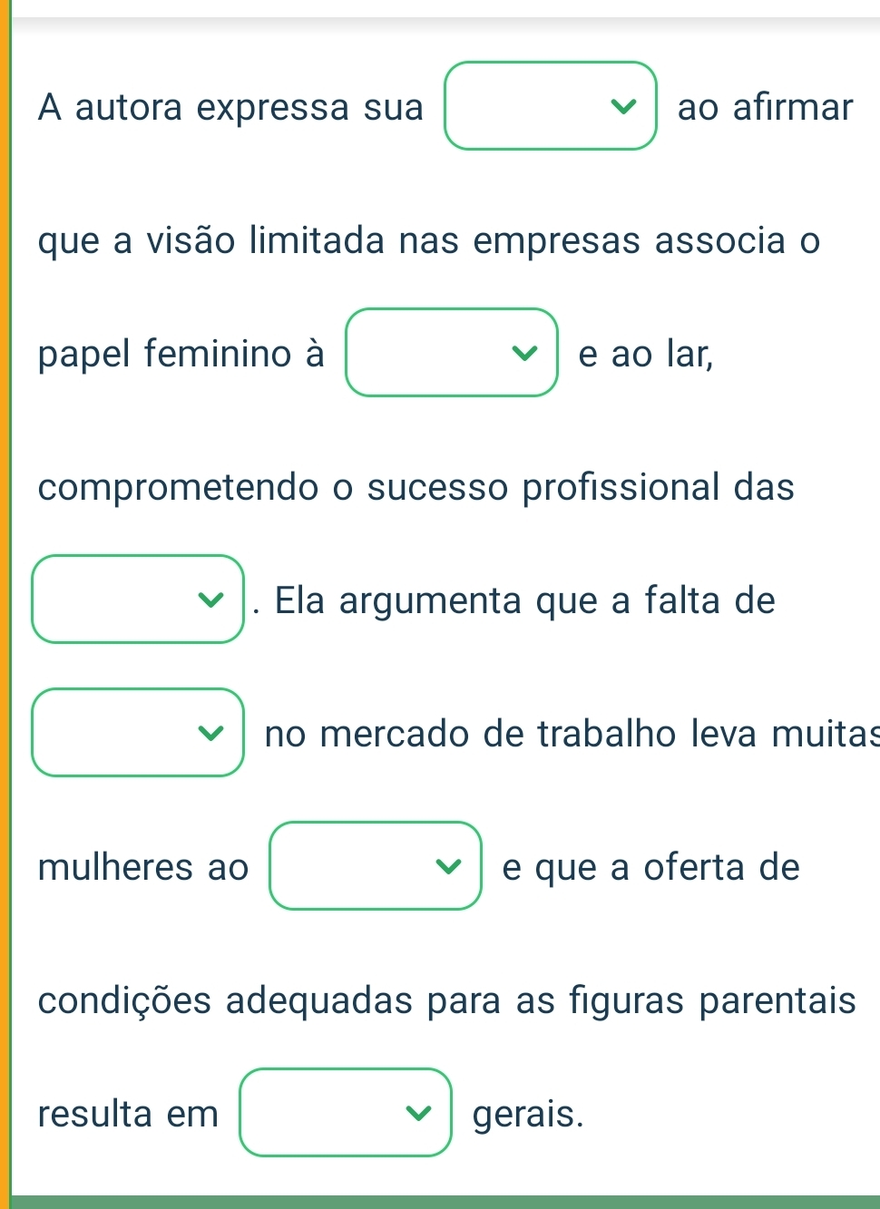 A autora expressa sua ao afirmar 
que a visão limitada nas empresas associa o 
papel feminino à e ao lar, 
comprometendo o sucesso profissional das 
. Ela argumenta que a falta de 
v no mercado de trabalho leva muitas 
mulheres ao e que a oferta de 
condições adequadas para as figuras parentais 
resulta em gerais.