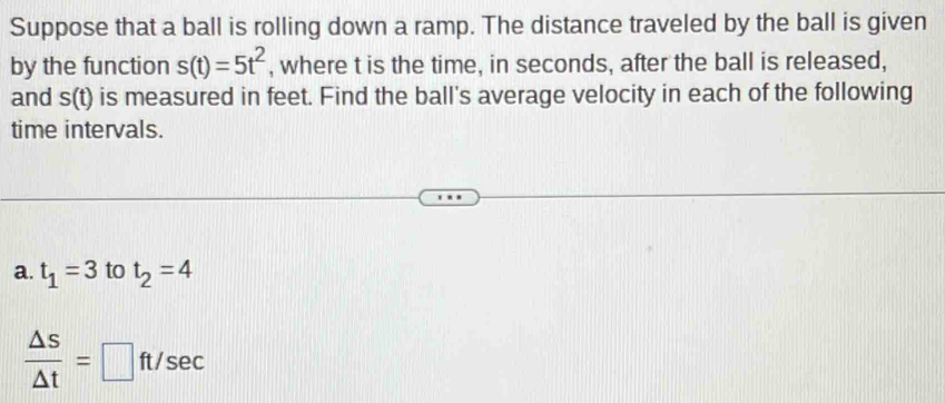 Suppose that a ball is rolling down a ramp. The distance traveled by the ball is given 
by the function s(t)=5t^2 , where t is the time, in seconds, after the ball is released, 
and s(t) is measured in feet. Find the ball's average velocity in each of the following 
time intervals. 
a. t_1=3 to t_2=4
 △ s/△ t =□ ft/sec