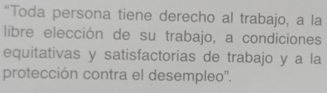 “Toda persona tiene derecho al trabajo, a la 
libre elección de su trabajo, a condiciones 
equitativas y satisfactorias de trabajo y a la 
protección contra el desempleo".