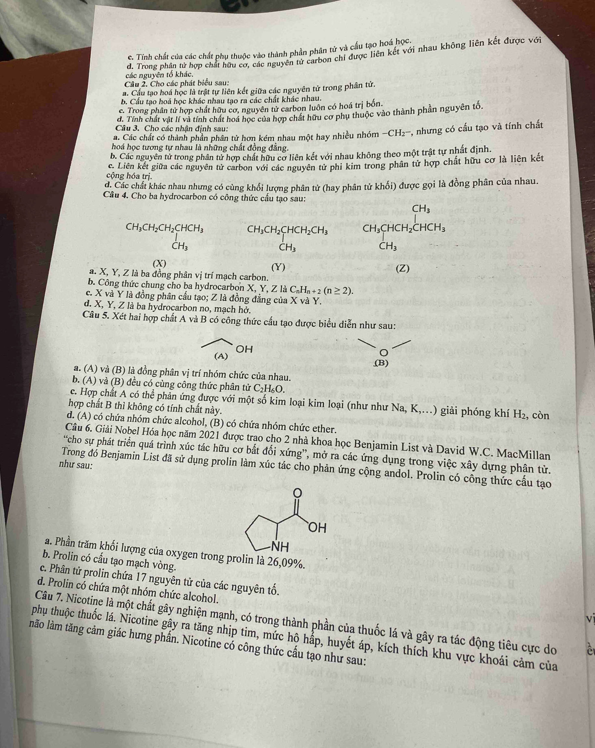 c. Tính chất của các chất phụ thuộc vào thành phần phân tử và cấu tạo hoá học.
d. Trong phân tử hợp chất hữu cơ, các nguyên tử carbon chi được liên kết với nhau không liên kết được với
các nguyên tố khác.
Câu 2. Cho các phát biểu sau:
a. Cầu tạo hoá học là trật tự liên kết giữa các nguyên tử trong phân tử.
b. Cấu tạo hoá học khác nhau tạo ra các chất khác nhau.
c. Trong phân tử hợp chất hữu cơ, nguyên tử carbon luôn có hoá trị bốn.
d. Tính chất vật lí và tính chất hoá học của hợp chất hữu cơ phụ thuộc vào thành phần nguyên tố,
Câu 3. Cho các nhận định sau:
a. Các chất có thành phần phân tử hơn kém nhau một hay nhiều nhóm -CH2-, nhưng có cấu tạo và tính chất
hoá học tương tự nhau là những chất đồng đẳng.
b. Các nguyên tử trong phân tử hợp chất hữu cơ liên kết với nhau không theo một trật tự nhất định.
c. Liên kết giữa các nguyên tử carbon với các nguyên tử phi kim trong phân tử hợp chất hữu cơ là liên kết
cộng hóa trị.
d. Các chất khác nhau nhưng có cùng khối lượng phân tử (hay phân tử khối) được gọi là đồng phân của nhau.
Câu 4. Cho ba hydrocarbon có công thức cấu tạo sau:
CH_3
CH_3CH_2CH_2CHCH_3 CH_3CH_2CHCH_2CH_3 CH_3CHCH_2CHCH_3
CH_3
CH_3
CH_3
(X) (Y) (Z)
a. X, Y, Z là ba đồng phân vị trí mạch carbon.
b. Công thức chung cho ba hydrocarbon X, Y, Z là C_nH_n+2(n≥ 2).
c. X và Y là đồng phân cấu tạo; Z là đồng đẳng của X và Y.
d. X, Y, Z là ba hydrocarbon no, mạch hở.
Câu 5. Xét hai hợp chất A và B có công thức cấu tạo được biểu diễn như sau:
OH
(A)
(B)
a. (A) và (B) là đồng phân vị trí nhóm chức của nhau.
b. (A) và (B) đều có cùng công thức phân tử C_2H_6O
c. Hợp chất A có thể phản ứng được với một số kim loại kim loại (như như Na, K,.) giải phóng khí H_2 , còn
hợp chất B thì không có tính chất này.
d. (A) có chứa nhóm chức alcohol, (B) có chứa nhóm chức ether.
Câu 6. Giải Nobel Hóa học năm 2021 được trao cho 2 nhà khoa học Benjamin List và David W.C. MacMillan
“cho sự phát triển quá trình xúc tác hữu cơ bất đối xứng”, mở ra các ứng dụng trong việc xây dựng phận tử.
như sau:
Trong đó Benjamin List đã sử dụng prolin làm xúc tác cho phản ứng cộng andol. Prolin có công thức cấu tạo
a. Phần trăm khối lượng của oxygen trong prolin là 26,09%.
b. Prolin có cấu tạo mạch vòng.
c. Phân tử prolin chứa 17 nguyên tử của các nguyên tố.
d. Prolin có chứa một nhóm chức alcohol.
v
Câu 7. Nicotine là một chất gây nghiện mạnh, có trong thành phần của thuốc lá và gây ra tác động tiêu cực do
phụ thuộc thuốc lá. Nicotine gây ra tăng nhịp tim, mức hộ hấp, huyết áp, kích thích khu vực khoái cảm của
lnão làm tăng cảm giác hưng phần. Nicotine có công thức cấu tạo như sau: