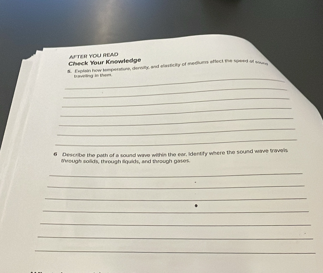 AFTER YOU READ 
Check Your Knowledge 
5.Explain how temperature, density, and elasticity of mediums affect the speed of sound 
_ 
traveling in them. 
_ 
_ 
_ 
_ 
_ 
_ 
6 Describe the path of a sound wave within the ear. Identify where the sound wave travels 
through solids, through liquids, and through gases. 
_ 
_ 
_ 
_ 
_ 
_ 
_