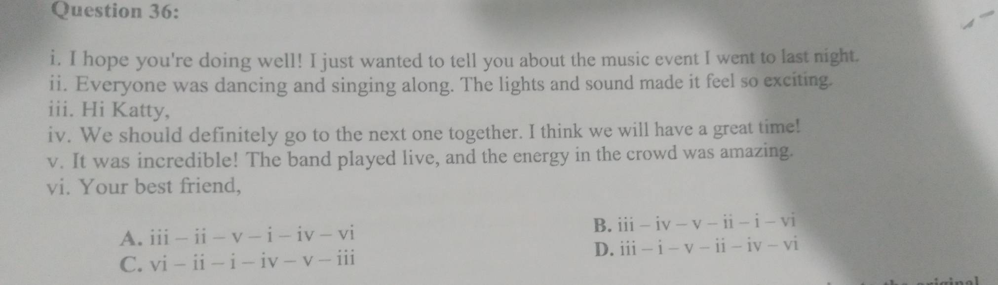 hope you're doing well! I just wanted to tell you about the music event I went to last night.
ii. Everyone was dancing and singing along. The lights and sound made it feel so exciting.
iii. Hi Katty,
iv. We should definitely go to the next one together. I think we will have a great time!
v. It was incredible! The band played live, and the energy in the crowd was amazing.
vi. Your best friend,
A. iii-ii-v-i-iv-vi
B. iii-iv-v-ii-i-vi
C. vi-ii-i-iv-v-iii
D. dot 1dot 1-dot 1-dot 1dot -dot 1-dot vdot 1