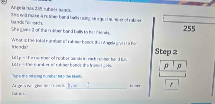 Angela has 255 rubber bands. 
She will make 4 rubber band balls using an equal number of rubber 
bands for each. 
She gives 2 of the rubber band balls to her friends. 255
What is the total number of rubber bands that Angela gives to her 
friends? Step 2
Let p= the number of rubber bands in each rubber band ball. 
Let r= the number of rubber bands the friends gets. p p 
Type the missing number into the blank. 
_ 
Angela will give her friends rubber r 
bands.