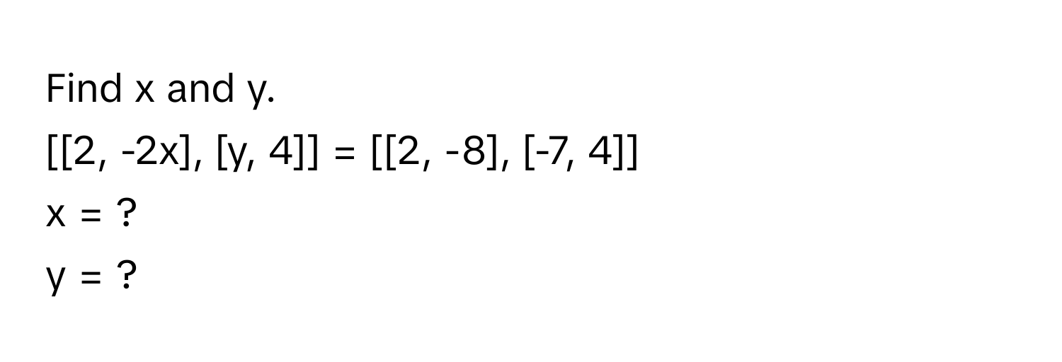 Find x and y. 
[[2, -2x], [y, 4]] = [[2, -8], [-7, 4]] 
x = ? 
y = ?