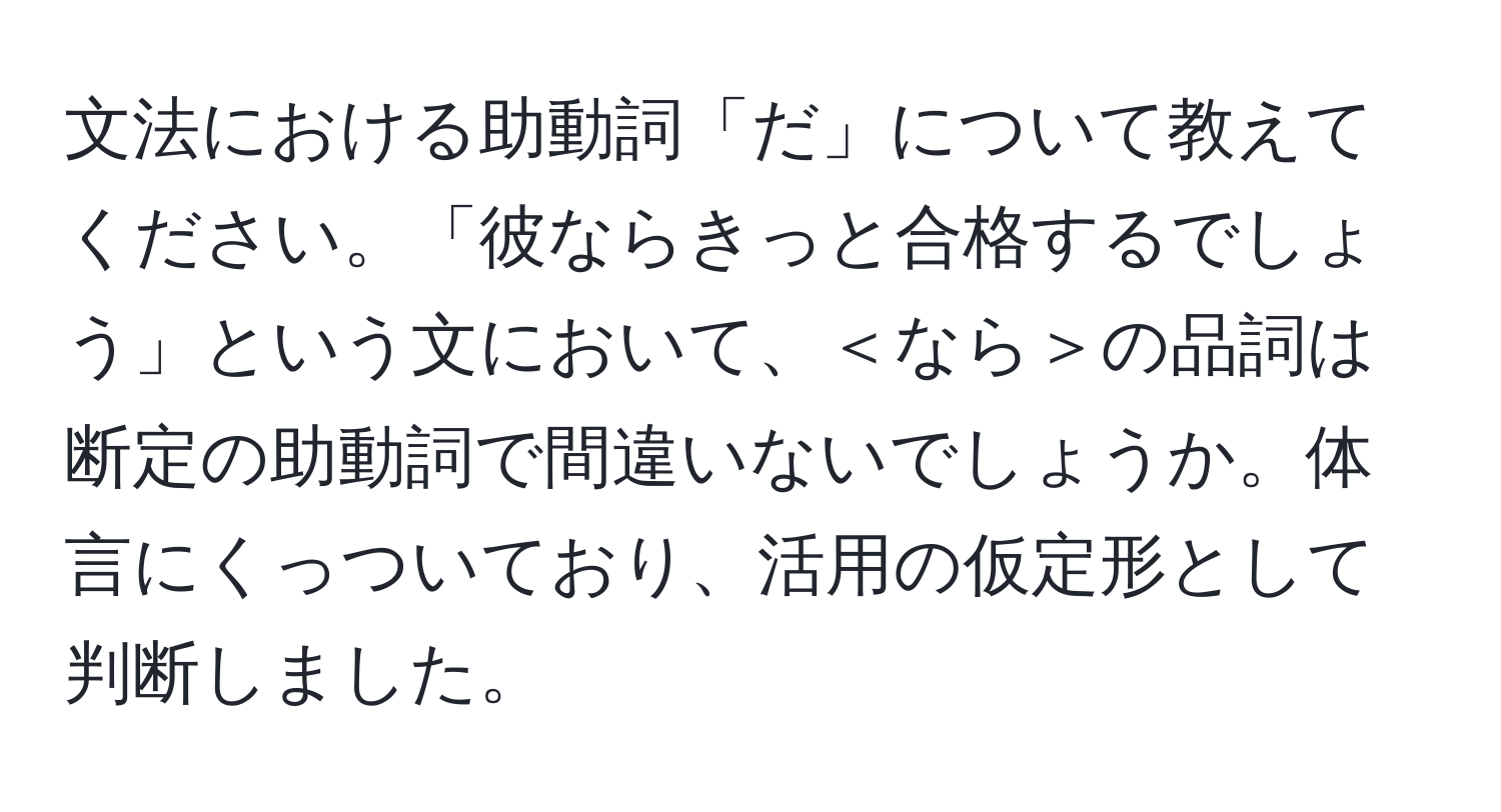 文法における助動詞「だ」について教えてください。「彼ならきっと合格するでしょう」という文において、＜なら＞の品詞は断定の助動詞で間違いないでしょうか。体言にくっついており、活用の仮定形として判断しました。