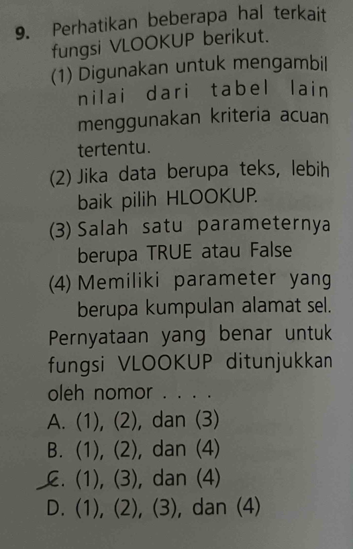 Perhatikan beberapa hal terkait
fungsi VLOOKUP berikut.
(1) Digunakan untuk mengambil
nilai dari tabel lain
menggunakan kriteria acuan
tertentu.
(2) Jika data berupa teks, lebih
baik pilih HLOOKUP.
(3) Salah satu parameternya
berupa TRUE atau False
(4) Memiliki parameter yang
berupa kumpulan alamat sel.
Pernyataan yang benar untuk
fungsi VLOOKUP ditunjukkan
oleh nomor . . . .
A. (1), (2), dan (3)
B. (1), (2), dan (4)
C. (1), (3), dan (4)
D. (1), (2), (3), , dan (4)