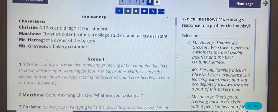 1 2 3 4 5 6 Next page
× . Q
Ine Bakery Which line shows Mr. Herzog's
Characters: response to a problem in the play?
Christie: A 17-year old high school student
Matthew: Christie's older brother, a college student and bakery assistant Select one:
Mr. Herzog: the owner of the bakery Mr. Herzog: Thanks, Ms.
Ms. Grayson: a bakery customer Grayson. We strive to give our
customers the best quality
pastries and the best
Scene 1 customer service.
1 [Christie is sitting at the kitchen table and grimacing at her computer. She has Mr. Herzog: [Smiling back at
multiple websites open scanning for jobs. Her big brother Matthew enters the Christie.] Every experience is a
kitchen and sits down. He begins eating his breakfast and then is heading to work learning experience, and you
at the local bakery.] are definitely trustworthy and
a part of this bakery team.
2 Matthew: Good morning Christie. What are you looking at? Mr. Herzog: That's good.
[Leaning back in his chair
3 Christie: [Looking up.] I'm trying to find a job. [She gives a heavy sigh.] All of with a pencil in his hand.] It Help