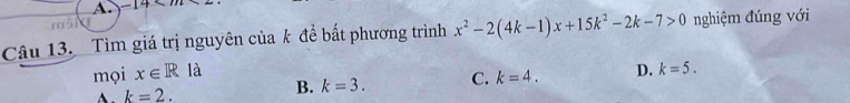 -14* m
Câu 13. Tìm giá trị nguyên của k để bất phương trình x^2-2(4k-1)x+15k^2-2k-7>0 nghiệm đúng với
mọi x∈ R là D. k=5.
k=2.
B. k=3. C. k=4.