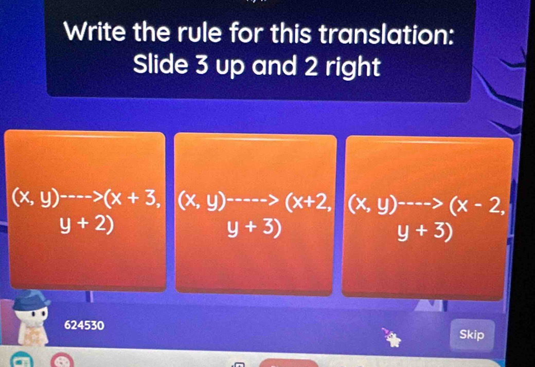 Write the rule for this translation:
Slide 3 up and 2 right
(x,y)^---->(x+3, (x,y)^----->(x+2, ,(x,y)^---->(x-2,
y+2)
y+3)
y+3)
624530
Skip