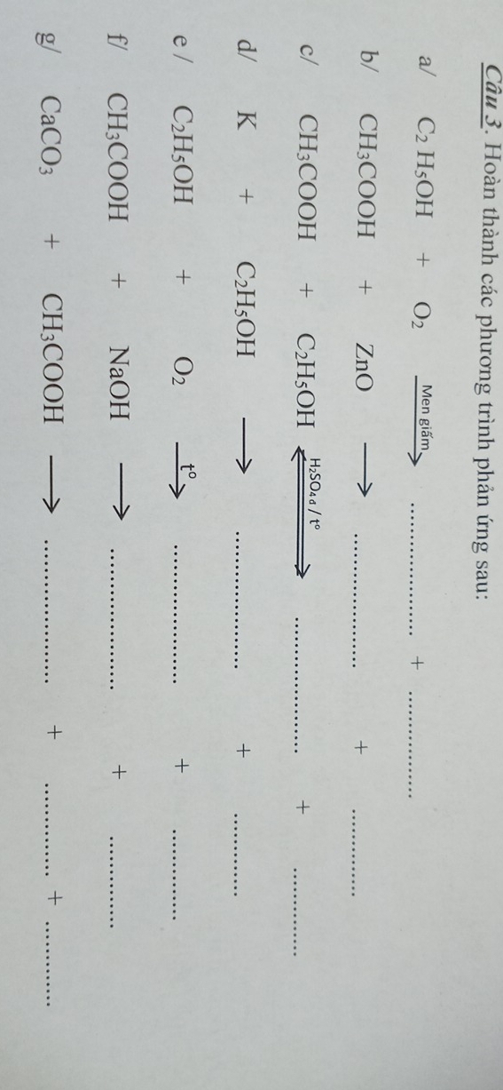 Hoàn thành các phương trình phản ứng sau: 
a/ C_2H_5OH+O_2 xrightarrow Mengidm _+_ 
b/ CH_3COOH+ZnOto _ 
+ 
_ 
c/ CH_3COOH+C_2H_5OH H_2SO_4sigma /t° _ 
+ 
_ 
d/ K+C_2H_5OHto _+_ 
e/ C_2H_5OH+O_2xrightarrow t° _+_ 
f/ CH_3COOH+NaOHto _ +_ 
g/ CaCO_3+CH_3COOH _ + _ +_ 