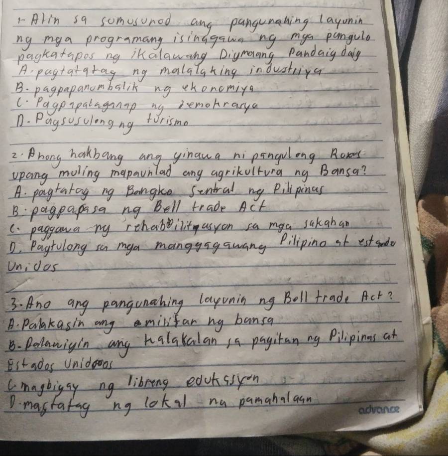 Alin sa somesunod ang pangunahing layuning
ng my a programang isinagawang mys pangule
pagkatapos ng ikalawang Digmang Pandaig daig
A pagtatqrag ng malalaking in dustriya
B. pagpapanumbalik ng ckoncmiya
C. Pagpipalagap ny remohrarya
D. Paysisclongng torismo
2. hong hakbang ang yinaua nipingolong Roxes
upang moling mapaunlad any agrikvltura ng Bansa?
A. pagratog ng Bongke Sentral ny Pilipinas
B: pagpapasa ng Bell trade Acf
C. paggana ny rehabinit asyon sa mya sakahan
D, Pagrolong sa mya mangyagawang Pilipino af est sude
Unicas
3. Ane ang pangunahing layunin ng Boll trade Act?
A. Palakasin ang minifan ny bansa
B. Pellawigin any halakalan 1a pagitan ny Pilipinns at
Est ados Unidooos
Cmagbigay ng libring eduhssyon
D. mastafag ng lok il na pamahalasn