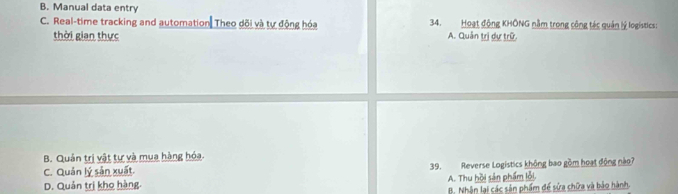 B. Manual data entry
C. Real-time tracking and automation. Theo dõi và tự động hóa 34. Hoạt động KHÔNG nằm trong công tác quản lý logistics:
thời gian thực A. Quản trị dự trữ.
B. Quản trị vật tự và mụa hàng hóa.
C. Quản lý sản xuất. 39. Reverse Logistics không bao gồm hoạt động nào?
D. Quản trị kho hàng. A. Thu hồi sản phẩm lỗi.
B. Nhận lại các sản phẩm đế sửa chữa và bảo hành,