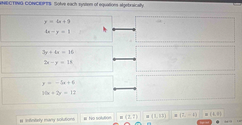 NECTING CONCEPTS Solve each system of equations algebraically.
y=4x+9
4x-y=1
3y+4x=16
2x-y=18
y=-5x+6
10x+2y=12
Infinitely many solutions No solution :: (2,7) :: (1,13) :: (7,-4) :: (4,0) 1: 4
Sign out Oct 13