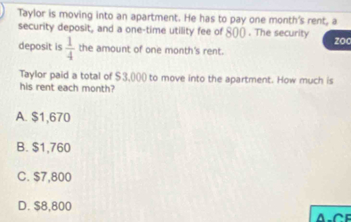 Taylor is moving into an apartment. He has to pay one month 's rent, a
security deposit, and a one-time utility fee of 800. The security zoo
deposit is  1/4  the amount of one month 's rent.
Taylor paid a total of $3,000) to move into the apartment. How much is
his rent each month?
A. $1,670
B. $1,760
C. $7,800
D. $8,800