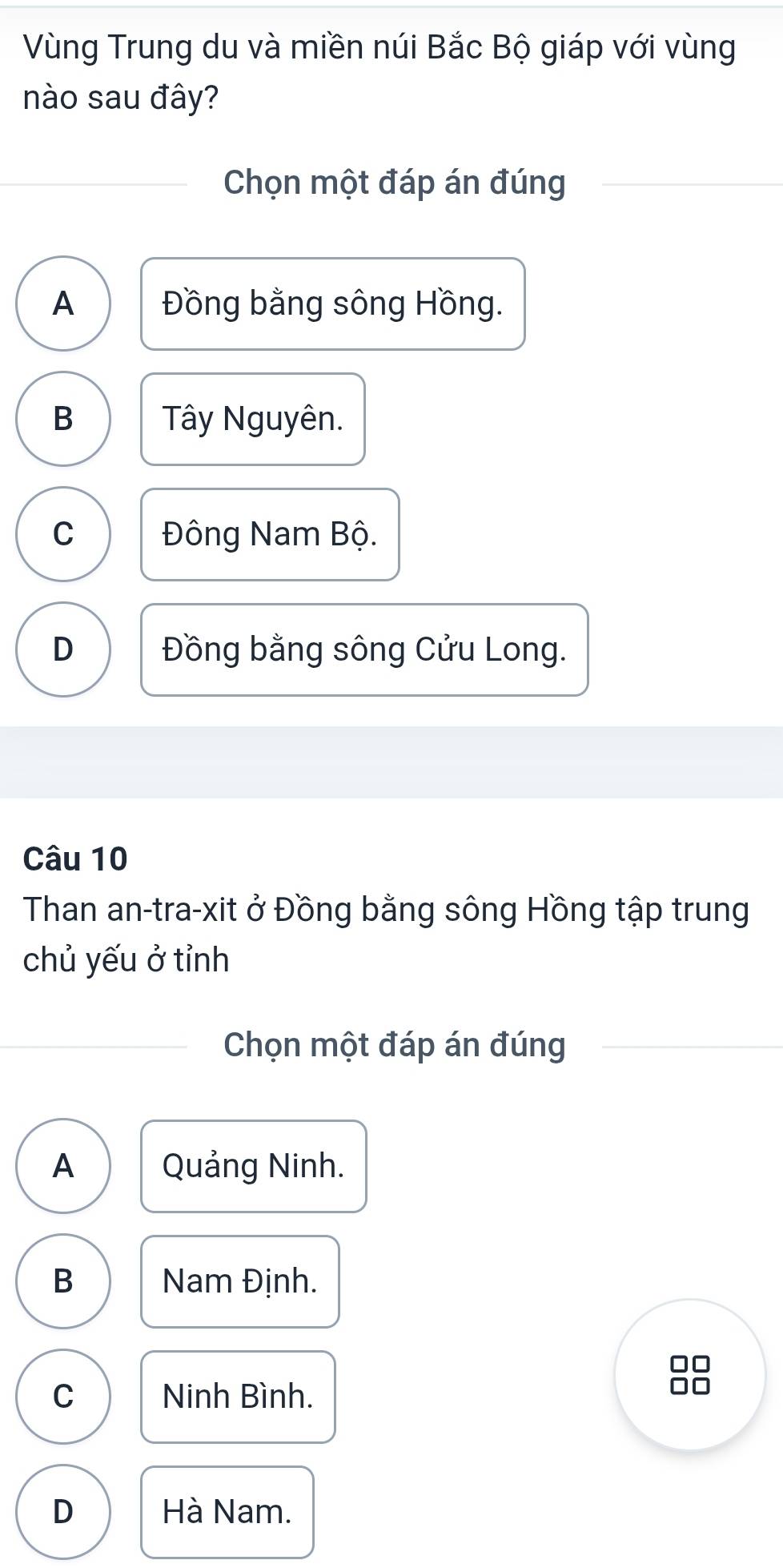 Vùng Trung du và miền núi Bắc Bộ giáp với vùng
nào sau đây?
Chọn một đáp án đúng
A Đồng bằng sông Hồng.
B Tây Nguyên.
C Đông Nam Bộ.
D Đồng bằng sông Cửu Long.
Câu 10
Than an-tra-xit ở Đồng bằng sông Hồng tập trung
chủ yếu ở tỉnh
Chọn một đáp án đúng
A Quảng Ninh.
B Nam Định.
C Ninh Bình.
D Hà Nam.