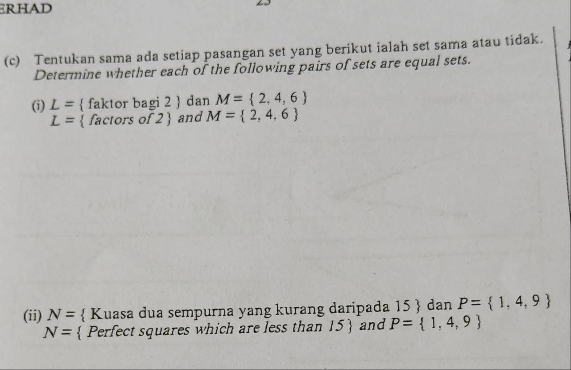 ERHAD 
(c) Tentukan sama ada setiap pasangan set yang berikut ialah set sama atau tidak. 
Determine whether each of the following pairs of sets are equal sets. 
(i) L=  faktor bagi 2  dan M= 2,4,6
L= factors of ? and M= 2,4,6
(ii) N=  Kuasa dua sempurna yang kurang daripada 15  dan P= 1,4,9
N=  Perfect squares which are less than 15  and P= 1,4,9