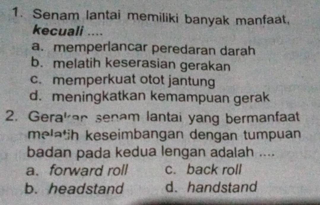 Senam lantai memiliki banyak manfaat,
kecuali ....
a.memperlancar peredaran darah
b. melatih keserasian gerakan
c. memperkuat otot jantung
d. meningkatkan kemampuan gerak
2. Gerakan senam lantai yang bermanfaat
melatih keseimbangan dengan tumpuan
badan pada kedua lengan adalah ....
a. forward roll c. back roll
b. headstand d. handstand