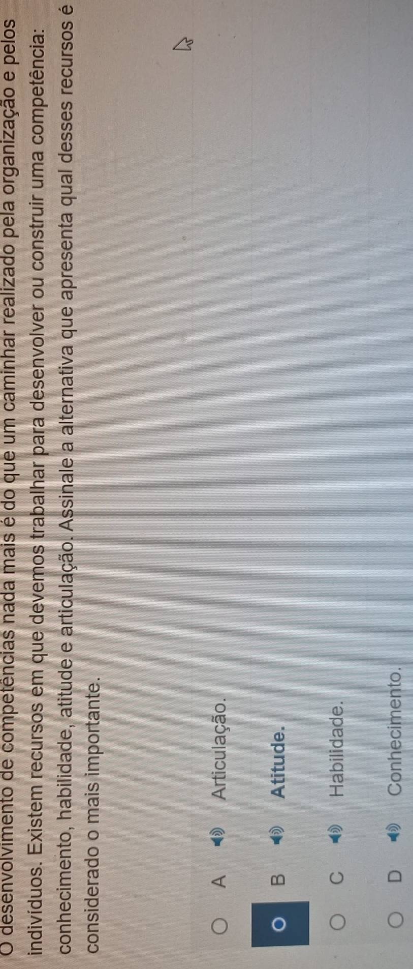 desenvolvimento de competências nada mais é do que um caminhar realizado pela organização e pelos
indivíduos. Existem recursos em que devemos trabalhar para desenvolver ou construir uma competência:
conhecimento, habilidade, atitude e articulação. Assinale a alternativa que apresenta qual desses recursos é
considerado o mais importante.
A Articulação.
B Atitude.
C Habilidade.
D Conhecimento.