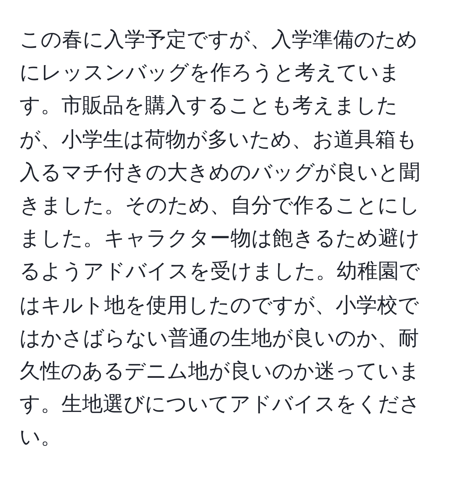 この春に入学予定ですが、入学準備のためにレッスンバッグを作ろうと考えています。市販品を購入することも考えましたが、小学生は荷物が多いため、お道具箱も入るマチ付きの大きめのバッグが良いと聞きました。そのため、自分で作ることにしました。キャラクター物は飽きるため避けるようアドバイスを受けました。幼稚園ではキルト地を使用したのですが、小学校ではかさばらない普通の生地が良いのか、耐久性のあるデニム地が良いのか迷っています。生地選びについてアドバイスをください。