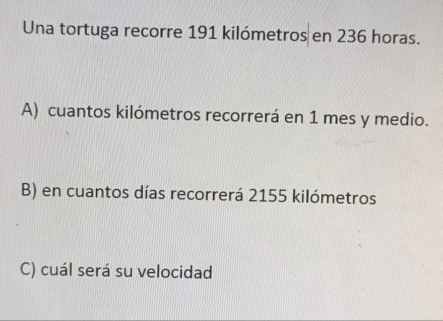 Una tortuga recorre 191 kilómetros en 236 horas.
A) cuantos kilómetros recorrerá en 1 mes y medio.
B) en cuantos días recorrerá 2155 kilómetros
C) cuál será su velocidad