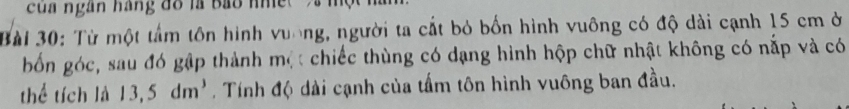 của ngân hàng đồ là bảo nh ệ 
Bài 30: Từ một tầm tôn hình vuơng, người ta cắt bỏ bốn hình vuông có độ dài cạnh 15 cm ở 
bốn góc, sau đó gập thành một chiếc thùng có dạng hình hộp chữ nhật không có nắp và có 
thể tích là 13,5dm^3. Tính độ dài cạnh của tấm tôn hình vuông ban đầu.