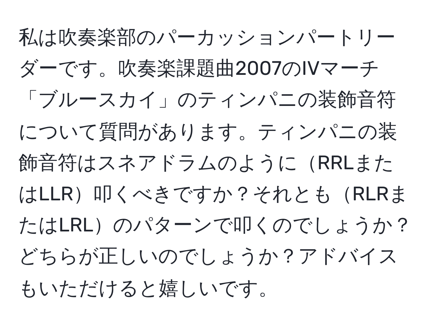 私は吹奏楽部のパーカッションパートリーダーです。吹奏楽課題曲2007のIVマーチ「ブルースカイ」のティンパニの装飾音符について質問があります。ティンパニの装飾音符はスネアドラムのようにRRLまたはLLR叩くべきですか？それともRLRまたはLRLのパターンで叩くのでしょうか？どちらが正しいのでしょうか？アドバイスもいただけると嬉しいです。