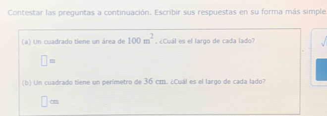 Contestar las preguntas a continuación. Escribir sus respuestas en su forma más simple 
(a) Un cuadrado tiene un área de 100m^2. ¿Cuál es el largo de cada lado? 
sqrt()
□ m
(b) Un cuadrado tiene un perímetro de 36 cm. ¿Cuál es el largo de cada lado?
cm