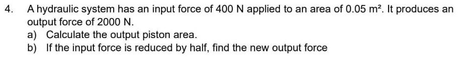 A hydraulic system has an input force of 400 N applied to an area of 0.05m^2. It produces an 
output force of 2000 N. 
a) Calculate the output piston area. 
b) If the input force is reduced by half, find the new output force