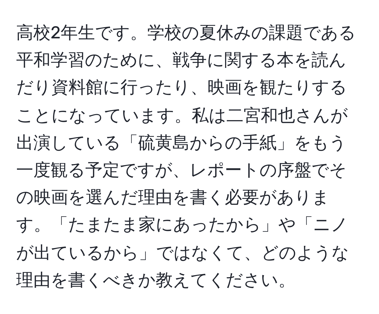 高校2年生です。学校の夏休みの課題である平和学習のために、戦争に関する本を読んだり資料館に行ったり、映画を観たりすることになっています。私は二宮和也さんが出演している「硫黄島からの手紙」をもう一度観る予定ですが、レポートの序盤でその映画を選んだ理由を書く必要があります。「たまたま家にあったから」や「ニノが出ているから」ではなくて、どのような理由を書くべきか教えてください。