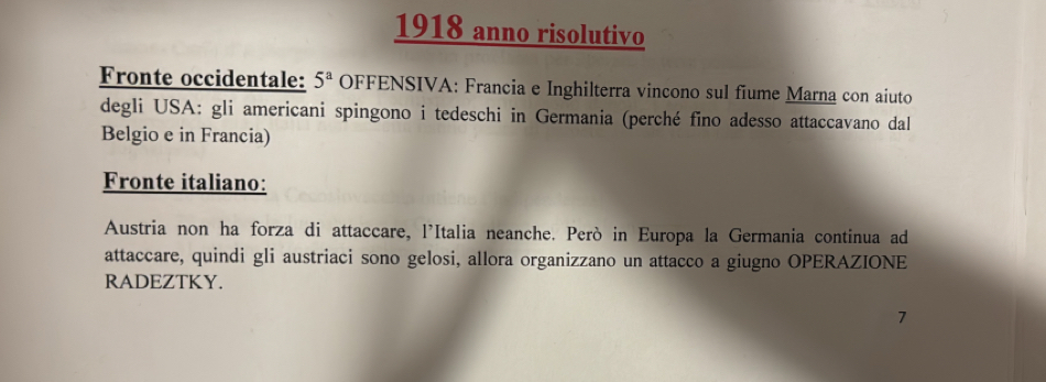 1918 anno risolutivo 
Fronte occidentale: 5^a OFFENSIVA: Francia e Inghilterra vincono sul fiume Marna con aiuto 
degli USA: gli americani spingono i tedeschi in Germania (perché fino adesso attaccavano dal 
Belgio e in Francia) 
Fronte italiano: 
Austria non ha forza di attaccare, l'Italia neanche. Però in Europa la Germania continua ad 
attaccare, quindi gli austriaci sono gelosi, allora organizzano un attacco a giugno OPERAZIONE 
RADEZTKY. 
7