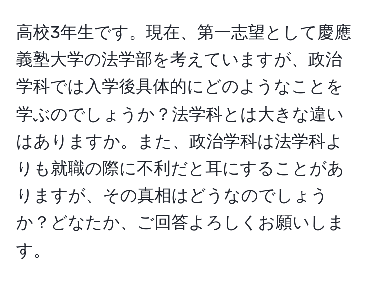 高校3年生です。現在、第一志望として慶應義塾大学の法学部を考えていますが、政治学科では入学後具体的にどのようなことを学ぶのでしょうか？法学科とは大きな違いはありますか。また、政治学科は法学科よりも就職の際に不利だと耳にすることがありますが、その真相はどうなのでしょうか？どなたか、ご回答よろしくお願いします。