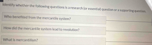 Identify whether the following questions is a research (or essential) question or a supporting question. 
Who benefted from the mercantile system? 
How did the mercantile system lead to revolution? 
What is mercantilism?