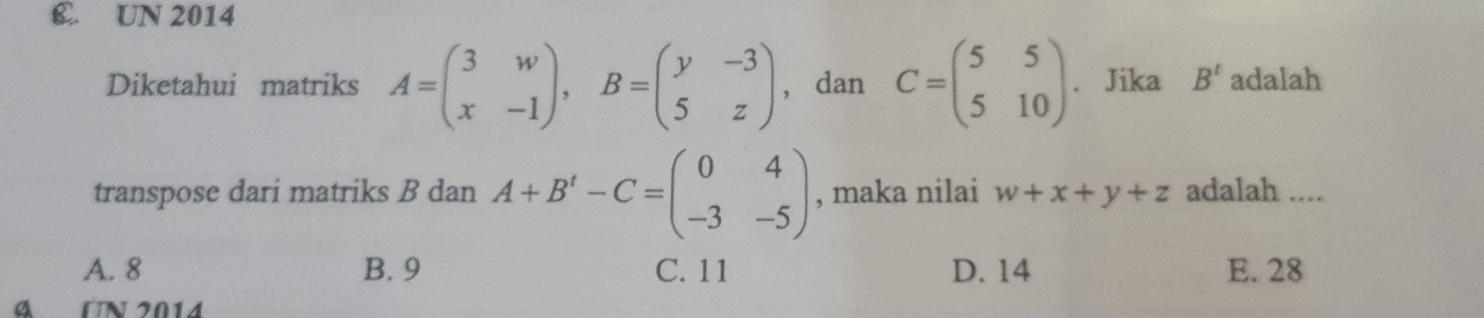 C. UN 2014
Diketahui matriks A=beginpmatrix 3&w x&-1endpmatrix , B=beginpmatrix y&-3 5&zendpmatrix ， dan C=beginpmatrix 5&5 5&10endpmatrix. Jika B^t adalah
transpose dari matriks B dan A+B'-C=beginpmatrix 0&4 -3&-5endpmatrix , maka nilai w+x+y+z adalah ....
A. 8 B. 9 C. 11 D. 14 E. 28
α UN 2014