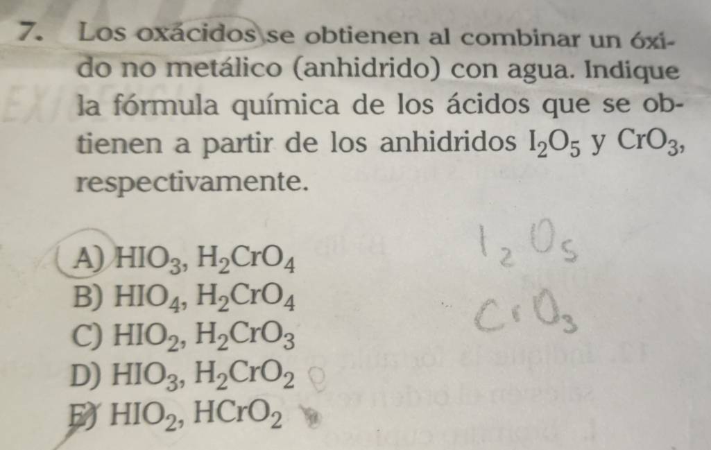 Los oxácidos se obtienen al combinar un óxi-
do no metálico (anhidrido) con agua. Indique
la fórmula química de los ácidos que se ob-
tienen a partir de los anhidridos I_2O_5 y CrO_3, 
respectivamente.
A) HIO_3, H_2CrO_4
B) HIO_4, H_2CrO_4
C) HIO_2, H_2CrO_3
D) HIO_3, H_2CrO_2
D HIO_2 ,HCrO_2