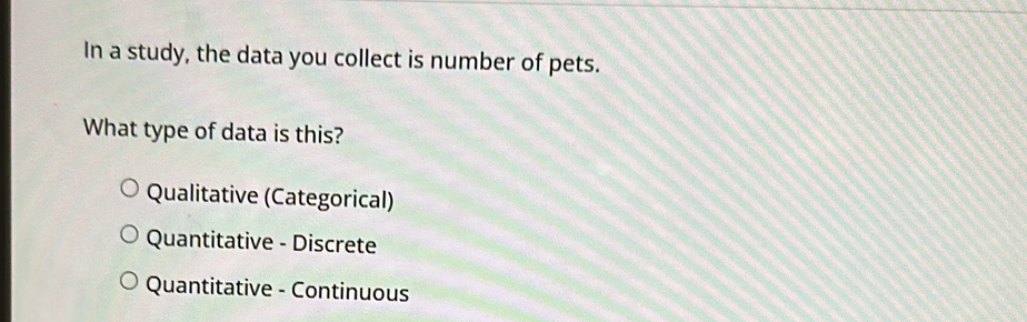 In a study, the data you collect is number of pets.
What type of data is this?
Qualitative (Categorical)
Quantitative - Discrete
Quantitative - Continuous