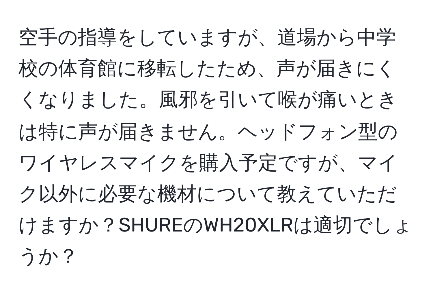 空手の指導をしていますが、道場から中学校の体育館に移転したため、声が届きにくくなりました。風邪を引いて喉が痛いときは特に声が届きません。ヘッドフォン型のワイヤレスマイクを購入予定ですが、マイク以外に必要な機材について教えていただけますか？SHUREのWH20XLRは適切でしょうか？