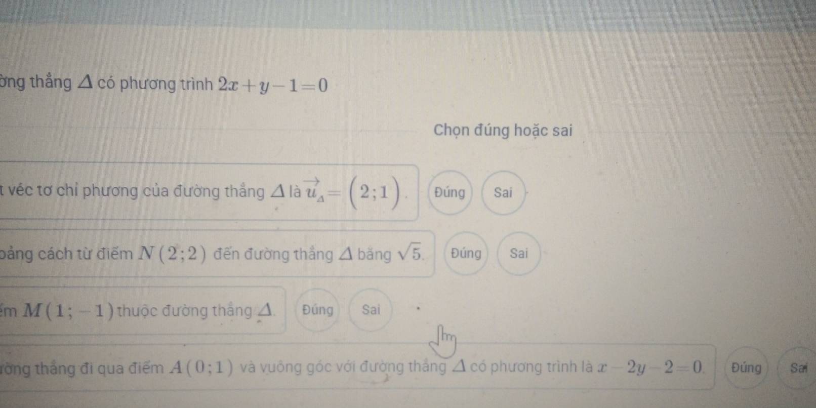 ờng thắng △ c^ phương trình 2x+y-1=0
Chọn đúng hoặc sai 
t véc tơ chỉ phương của đường thẳng △ à vector u_A=(2;1). Đúng Sai 
bảng cách từ điểm N(2;2) đến đường thẳng △ bǎng sqrt(5). Đúng Sai 
m M(1;-1) thuộc đường thắng △ Đúng Sai 
tổng thắng đi qua điểm A(0;1) và vuông góc với đường thắng △ cd phương trình là x-2y-2=0. Đúng Sai