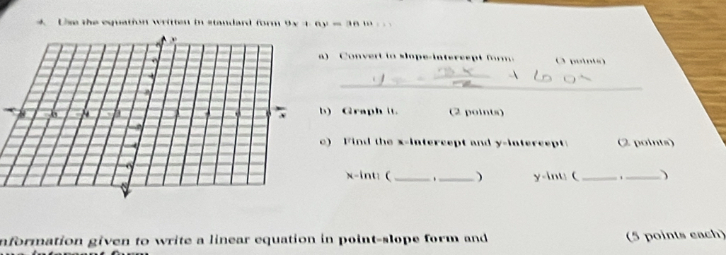 Use the equation written in standard form 9x+6y=3666
Conver t t o ope-intersep t f m O pointo) 
_ 
_ 
) Graph it (2 points) 
) Find the x-intercept and y-intercept (2 points)
x -int: ( __) y -lnt (_ _) 
nformation given to write a linear equation in point-slope form and (5 points each)